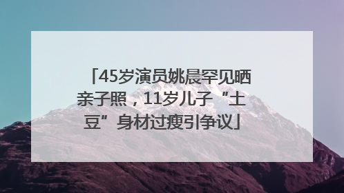 45岁演员姚晨罕见晒亲子照，11岁儿子“土豆”身材过瘦引争议