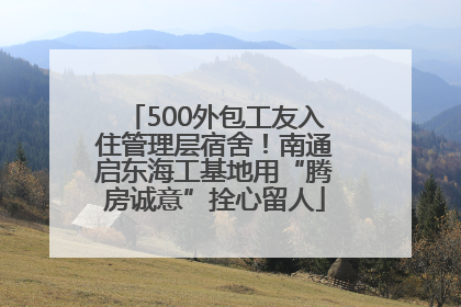 500外包工友入住管理层宿舍！南通启东海工基地用“腾房诚意”拴心留人