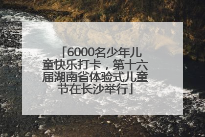 6000名少年儿童快乐打卡，第十六届湖南省体验式儿童节在长沙举行