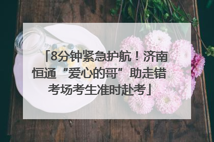 8分钟紧急护航！济南恒通“爱心的哥”助走错考场考生准时赴考