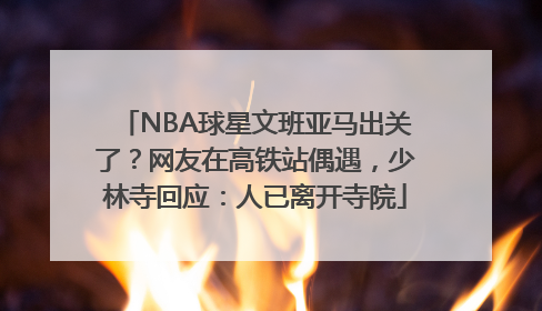 NBA球星文班亚马出关了？网友在高铁站偶遇，少林寺回应：人已离开寺院